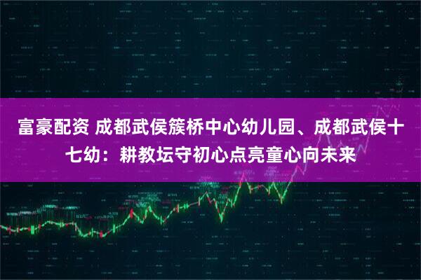 富豪配资 成都武侯簇桥中心幼儿园、成都武侯十七幼：耕教坛守初心点亮童心向未来