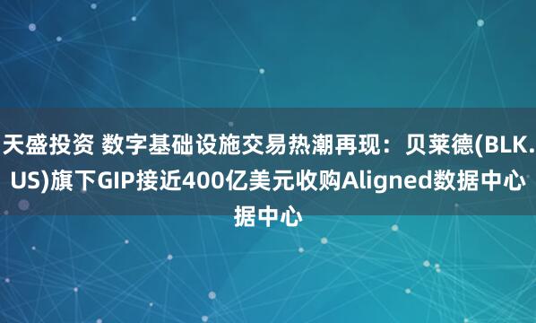 天盛投资 数字基础设施交易热潮再现：贝莱德(BLK.US)旗下GIP接近400亿美元收购Aligned数据中心
