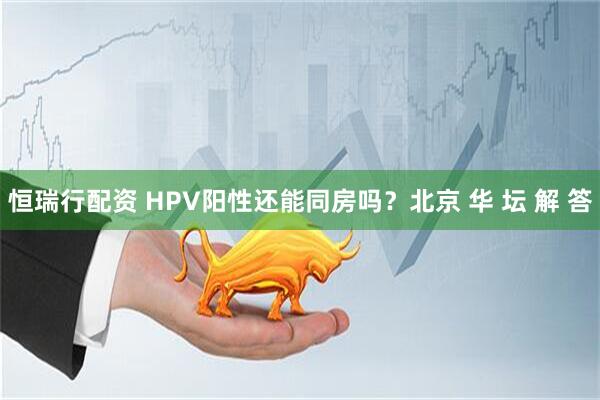 恒瑞行配资 HPV阳性还能同房吗？北京 华 坛 解 答
