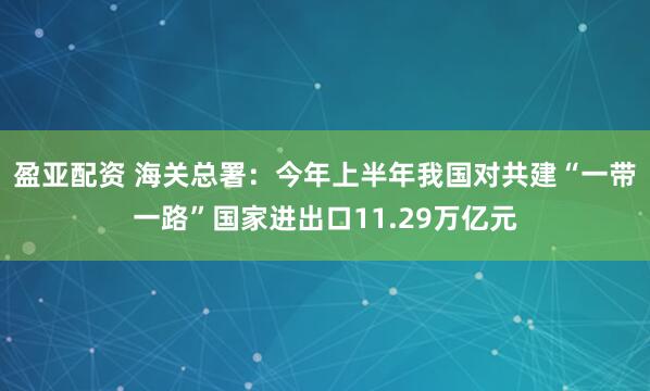 盈亚配资 海关总署：今年上半年我国对共建“一带一路”国家进出口11.29万亿元