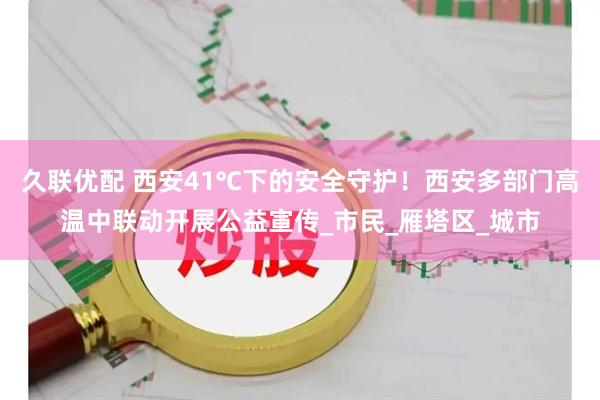 久联优配 西安41℃下的安全守护！西安多部门高温中联动开展公益宣传_市民_雁塔区_城市