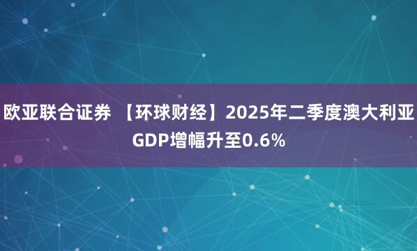 欧亚联合证券 【环球财经】2025年二季度澳大利亚GDP增幅升至0.6%