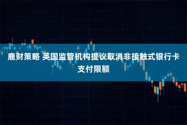 鹿财策略 英国监管机构提议取消非接触式银行卡支付限额