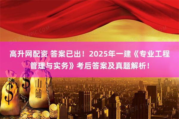 高升网配资 答案已出！2025年一建《专业工程管理与实务》考后答案及真题解析！