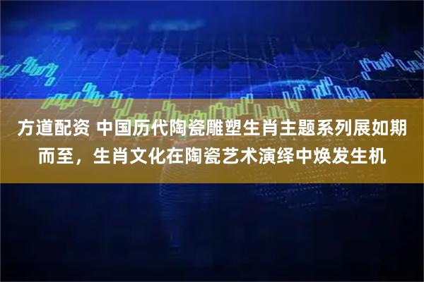 方道配资 中国历代陶瓷雕塑生肖主题系列展如期而至，生肖文化在陶瓷艺术演绎中焕发生机