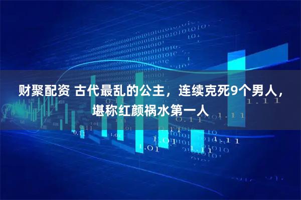 财聚配资 古代最乱的公主，连续克死9个男人，堪称红颜祸水第一人