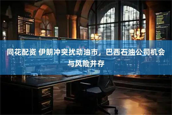 同花配资 伊朗冲突扰动油市，巴西石油公司机会与风险并存